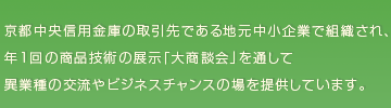京都中央信用金庫の取引先である地元中小企業で組織され、 年１回の商品技術の展示「大商談会」を通して 異業種の交流やビジネスチャンスの場を提供しています。